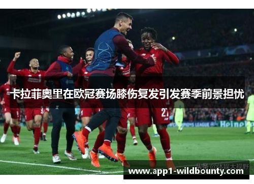 卡拉菲奥里在欧冠赛场膝伤复发引发赛季前景担忧 卡拉菲奥里在欧冠赛场膝伤复发引发赛季前景担忧