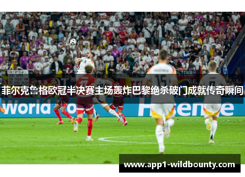 菲尔克鲁格欧冠半决赛主场轰炸巴黎绝杀破门成就传奇瞬间 菲尔克鲁格欧冠半决赛主场轰炸巴黎绝杀破门成就传奇瞬间